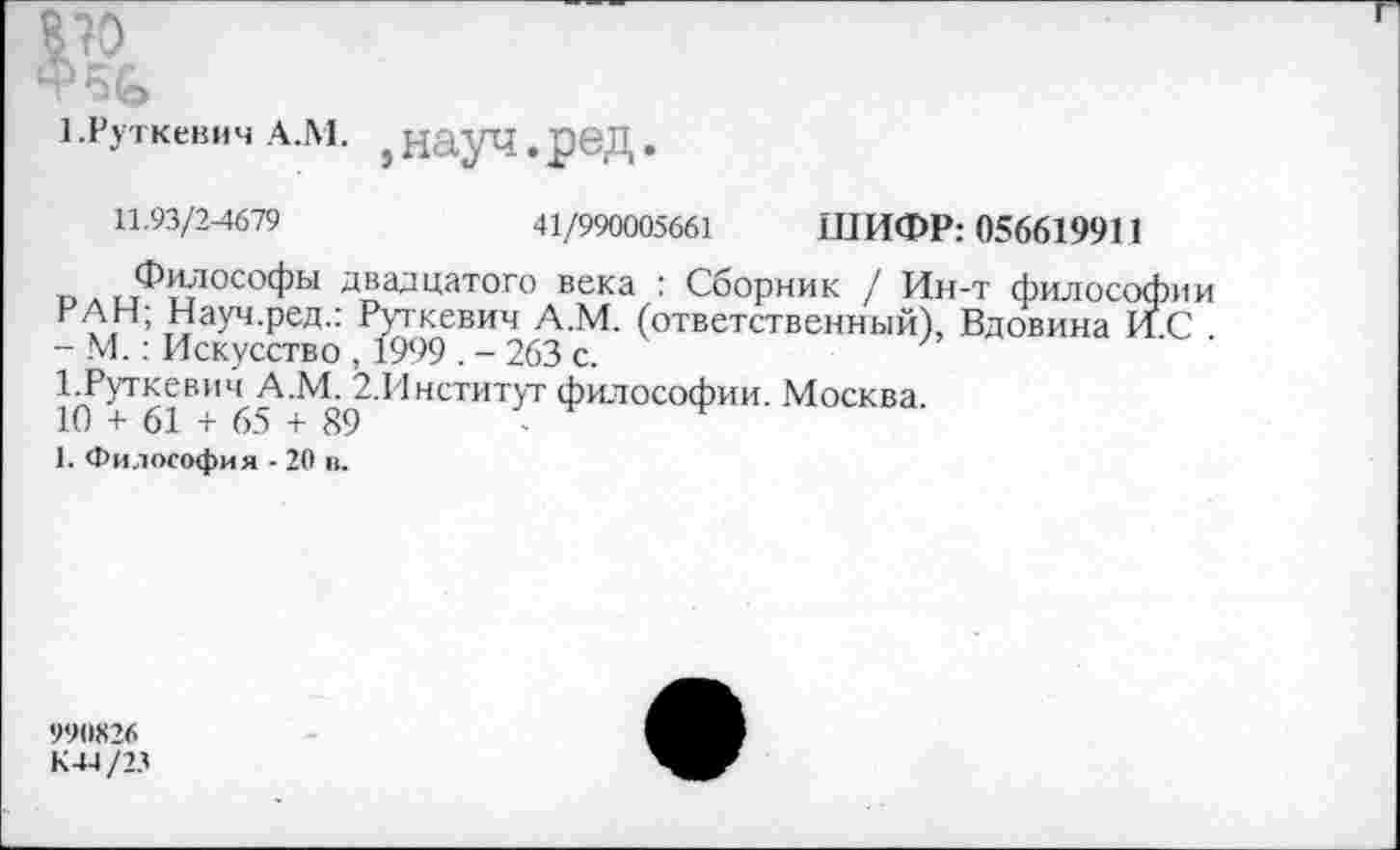 ﻿ш.
1 .Руткевич А.М. } ННуЧ . рвД .
11.93/2^679	41/990005661 ШИФР: 056619911
Философы двадцатого века : Сборник / Ин-т философии РАН; Науч.ред.: Руткевич А.М. (ответственный), Вдовина И.С . - М.: Искусство , 1999 . - 263 с.
1.Руткевич А.М. 2.Институт философии. Москва.
10 + 61 + 65 + 89
1. Философия - 20 в.
990X26
К 44/23